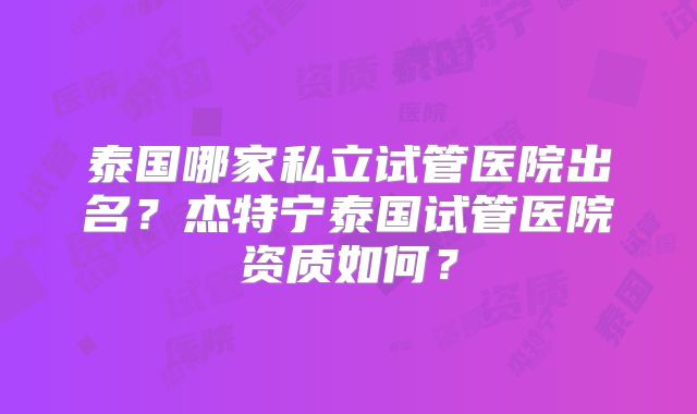 泰国哪家私立试管医院出名?杰特宁泰国试管医院资质如何?