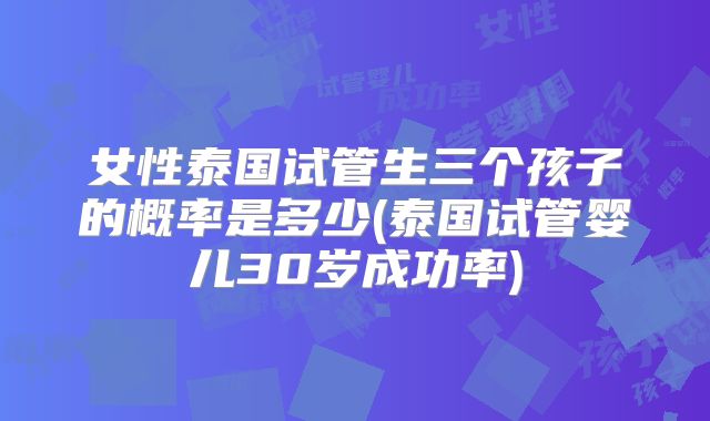 女性泰国试管生三个孩子的概率是多少(泰国试管婴儿30岁成功率)
