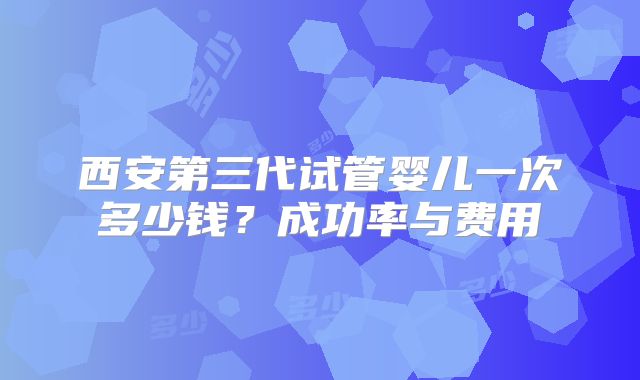 西安第三代试管婴儿一次多少钱?成功率与费用