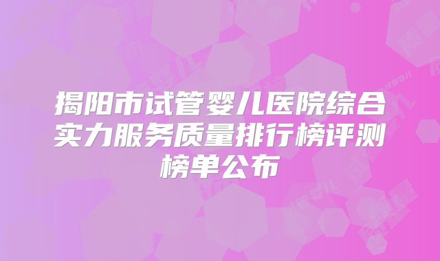 揭阳市试管婴儿医院综合实力服务质量排行榜评测榜单公布