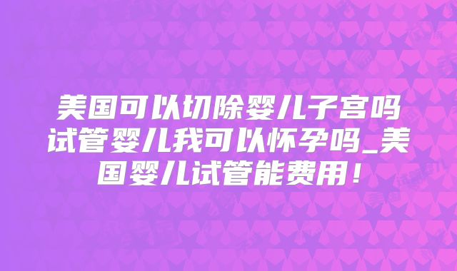 美国可以切除婴儿子宫吗试管婴儿我可以怀孕吗_美国婴儿试管能费用!