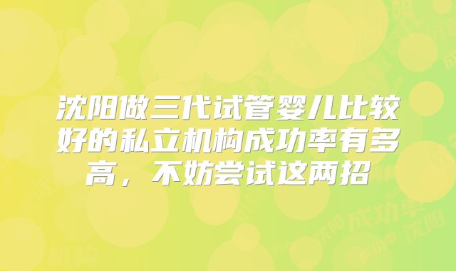 沈阳做三代试管婴儿比较好的私立机构成功率有多高，不妨尝试这两招