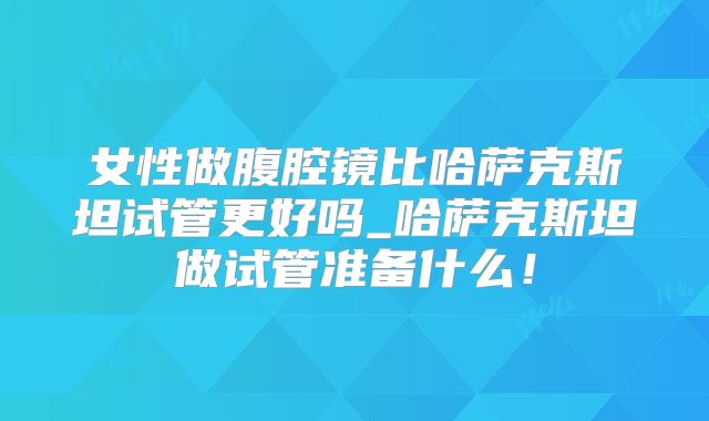 女性做腹腔镜比哈萨克斯坦试管更好吗_哈萨克斯坦做试管准备什么！