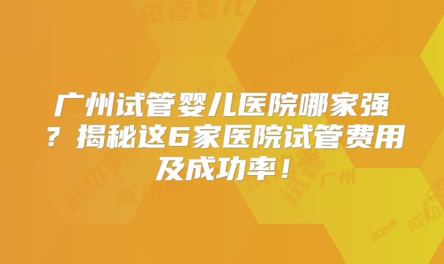 广州试管婴儿医院哪家强?揭秘这6家医院试管费用及成功率!