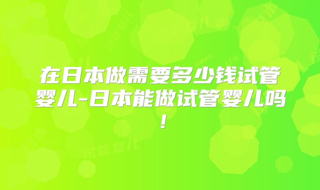 在日本做需要多少钱试管婴儿-日本能做试管婴儿吗!