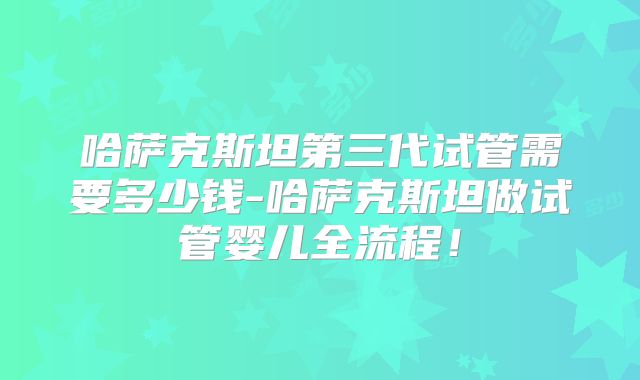 哈萨克斯坦第三代试管需要多少钱-哈萨克斯坦做试管婴儿全流程！