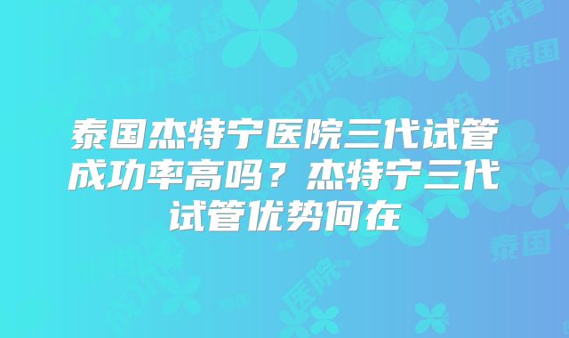 泰国杰特宁医院三代试管成功率高吗？杰特宁三代试管优势何在