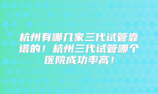 杭州有哪几家三代试管靠谱的！杭州三代试管哪个医院成功率高！