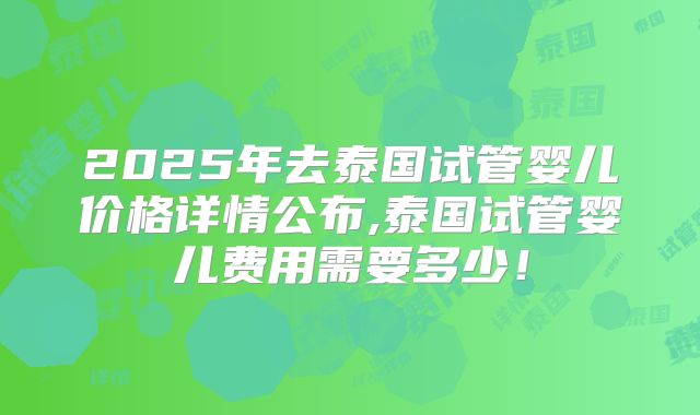 2025年去泰国试管婴儿价格详情公布,泰国试管婴儿费用需要多少!