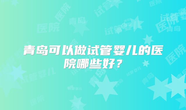 青岛可以做试管婴儿的医院哪些好？