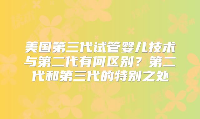 美国第三代试管婴儿技术与第二代有何区别？第二代和第三代的特别之处