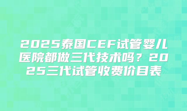 2025泰国CEF试管婴儿医院都做三代技术吗？2025三代试管收费价目表