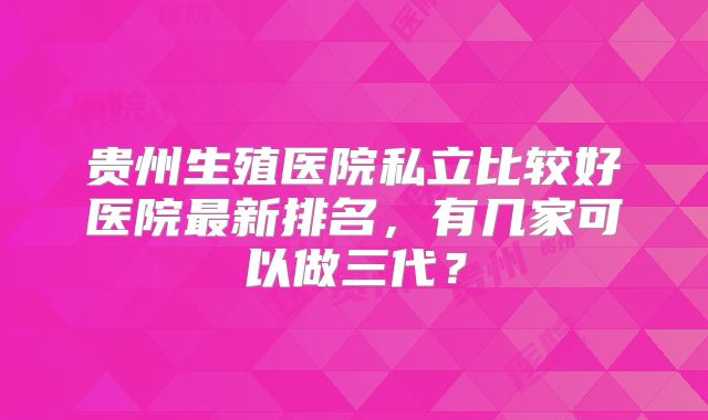 贵州生殖医院私立比较好医院最新排名,有几家可以做三代?