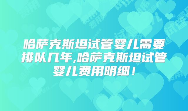 哈萨克斯坦试管婴儿需要排队几年,哈萨克斯坦试管婴儿费用明细!