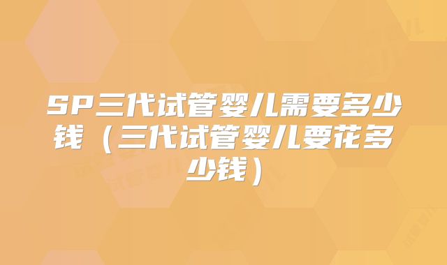 SP三代试管婴儿需要多少钱（三代试管婴儿要花多少钱）