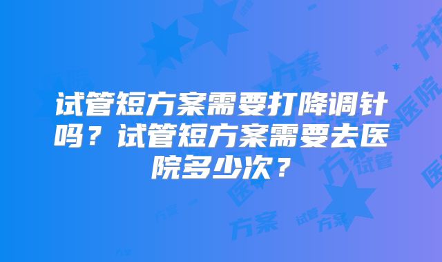试管短方案需要打降调针吗?试管短方案需要去医院多少次?
