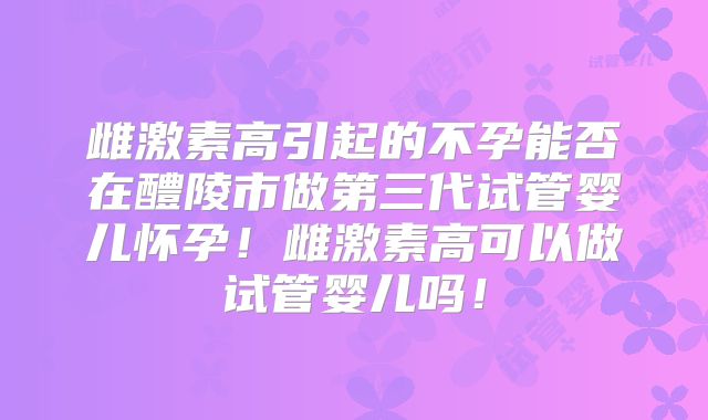 雌激素高引起的不孕能否在醴陵市做第三代试管婴儿怀孕!雌激素高可以做试管婴儿吗!