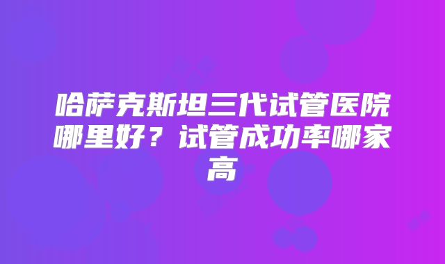 哈萨克斯坦三代试管医院哪里好?试管成功率哪家高
