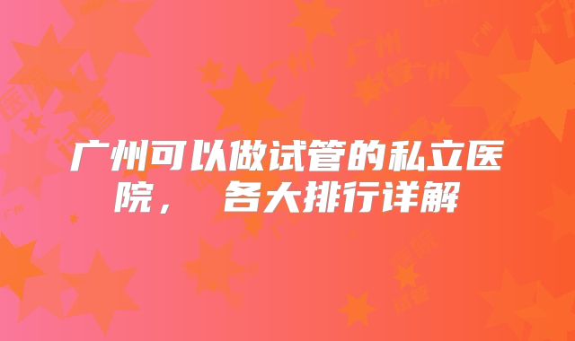 广州可以做试管的私立医院， 各大排行详解