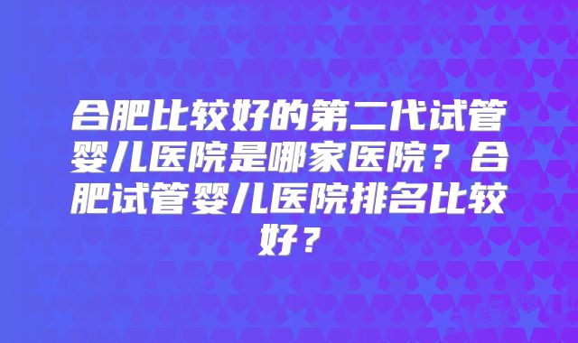 合肥比较好的第二代试管婴儿医院是哪家医院？合肥试管婴儿医院排名比较好？