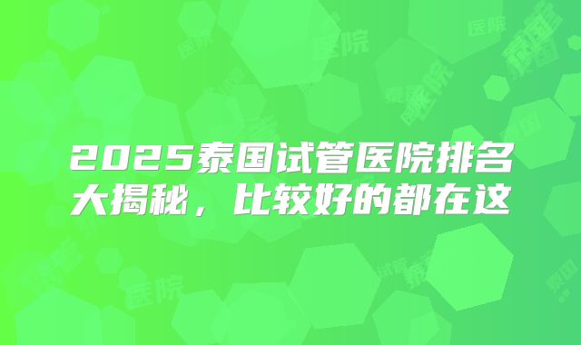 2025泰国试管医院排名大揭秘,比较好的都在这