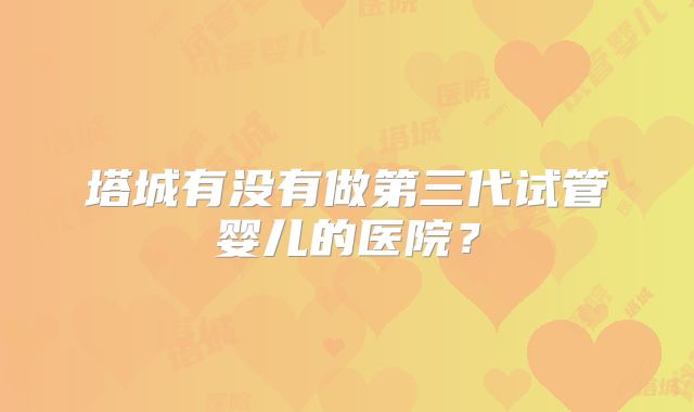 塔城有没有做第三代试管婴儿的医院？