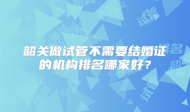 韶关做试管不需要结婚证的机构排名哪家好?