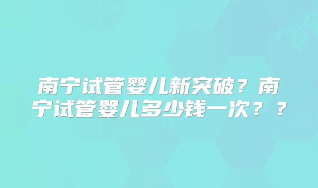 南宁试管婴儿新突破?南宁试管婴儿多少钱一次??