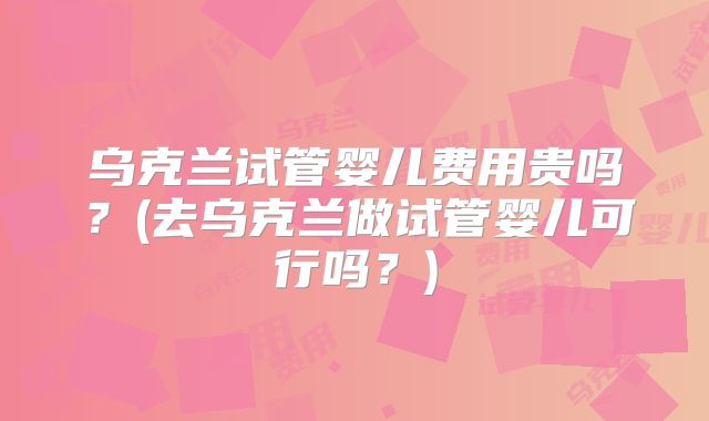 乌克兰试管婴儿费用贵吗？(去乌克兰做试管婴儿可行吗？)