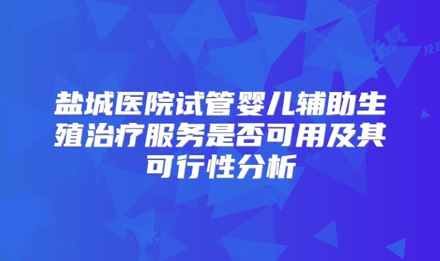 盐城医院试管婴儿辅助生殖治疗服务是否可用及其可行性分析