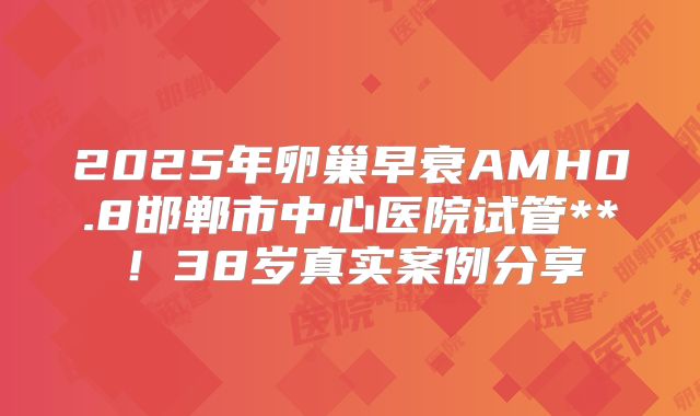 2025年卵巢早衰AMH0.8邯郸市中心医院试管**！38岁真实案例分享