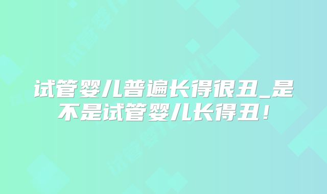 试管婴儿普遍长得很丑_是不是试管婴儿长得丑!