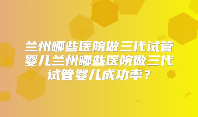 兰州哪些医院做三代试管婴儿兰州哪些医院做三代试管婴儿成功率?