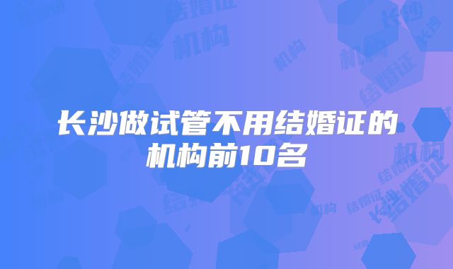 长沙做试管不用结婚证的机构前10名