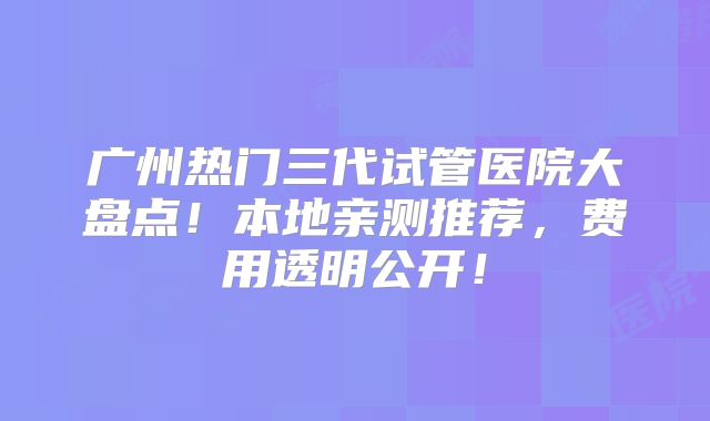 广州热门三代试管医院大盘点！本地亲测推荐，费用透明公开！