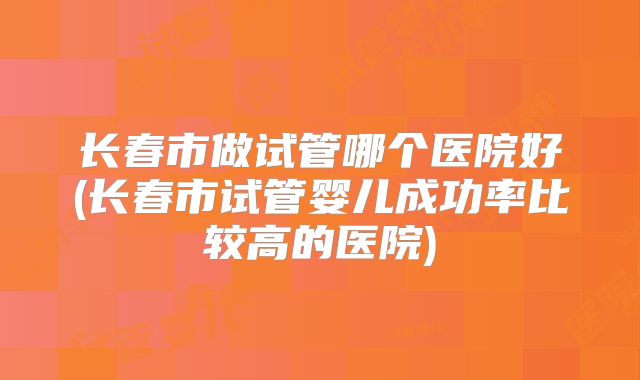 长春市做试管哪个医院好(长春市试管婴儿成功率比较高的医院)