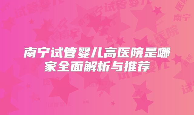 南宁试管婴儿高医院是哪家全面解析与推荐