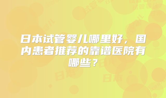 日本试管婴儿哪里好，国内患者推荐的靠谱医院有哪些？