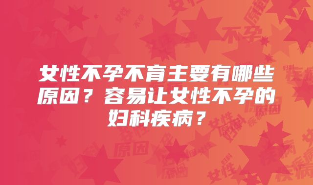 女性不孕不育主要有哪些原因?容易让女性不孕的妇科疾病?