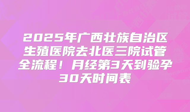 2025年广西壮族自治区生殖医院去北医三院试管全流程!月经第3天到验孕30天时间表