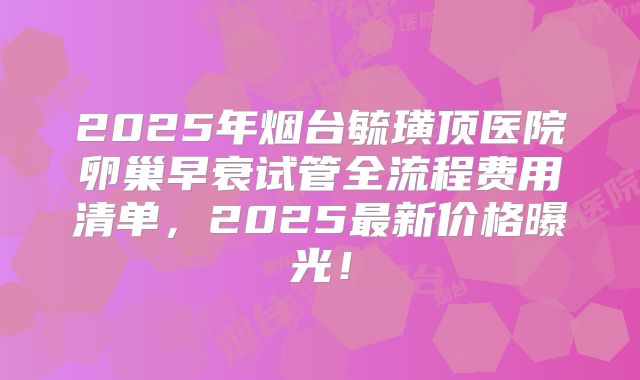 2025年烟台毓璜顶医院卵巢早衰试管全流程费用清单，2025最新价格曝光！