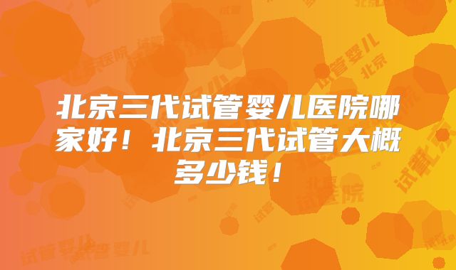 北京三代试管婴儿医院哪家好!北京三代试管大概多少钱!