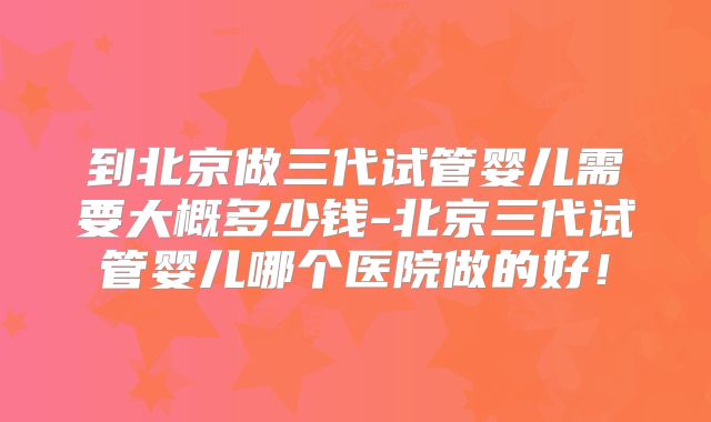 到北京做三代试管婴儿需要大概多少钱-北京三代试管婴儿哪个医院做的好!