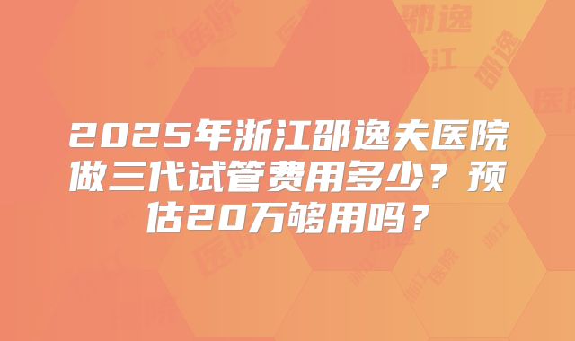 2025年浙江邵逸夫医院做三代试管费用多少?预估20万够用吗?