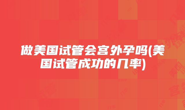 做美国试管会宫外孕吗(美国试管成功的几率)