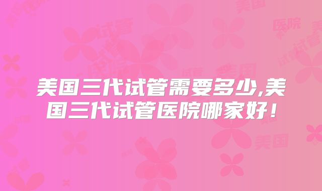 美国三代试管需要多少,美国三代试管医院哪家好!