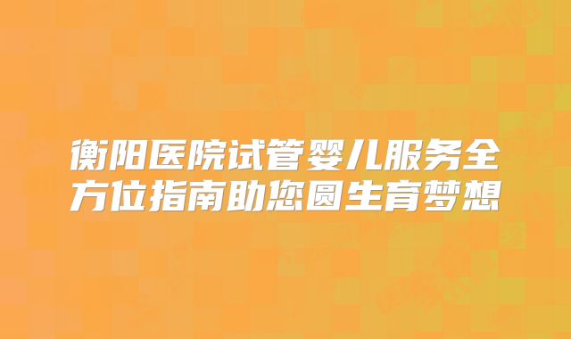 衡阳医院试管婴儿服务全方位指南助您圆生育梦想