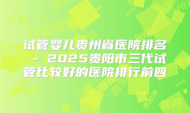 试管婴儿贵州省医院排名 - 2025贵阳市三代试管比较好的医院排行前四