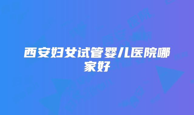 西安妇女试管婴儿医院哪家好