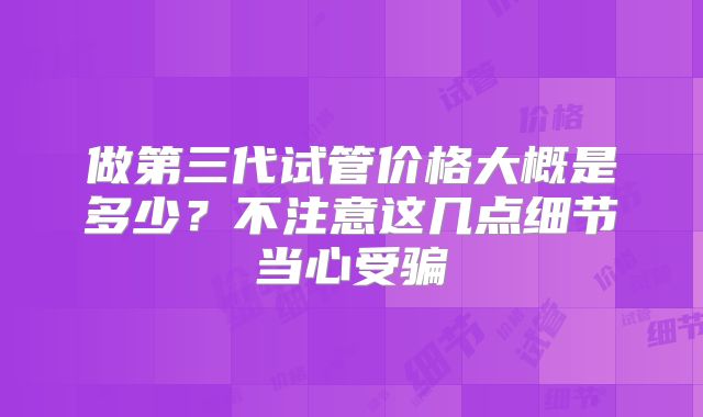 做第三代试管价格大概是多少?不注意这几点细节当心受骗